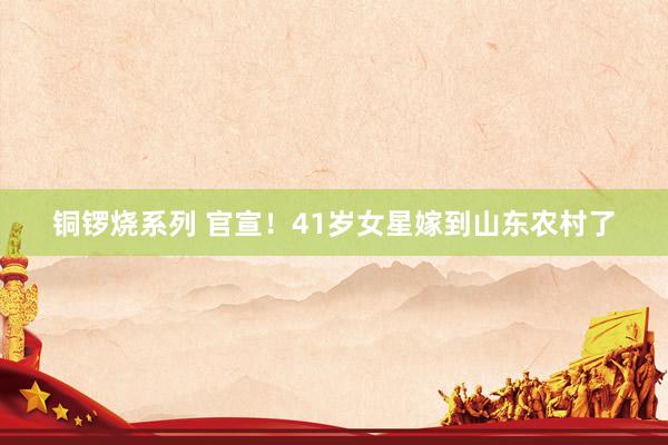 铜锣烧系列 官宣！41岁女星嫁到山东农村了