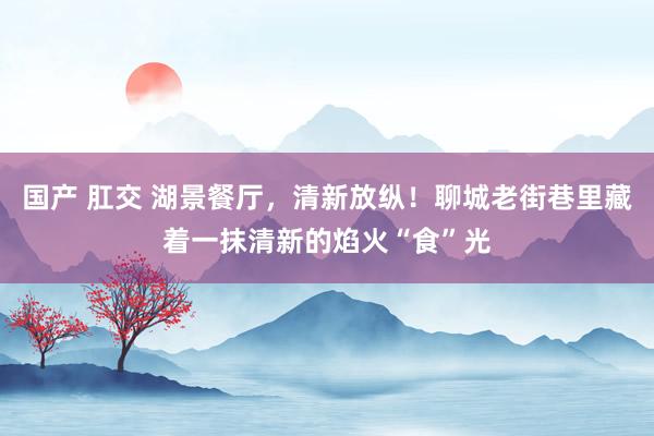 国产 肛交 湖景餐厅，清新放纵！聊城老街巷里藏着一抹清新的焰火“食”光
