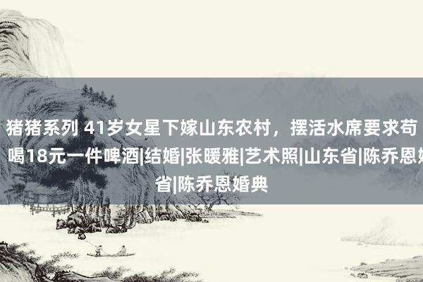 猪猪系列 41岁女星下嫁山东农村，摆活水席要求苟简，喝18元一件啤酒|结婚|张暖雅|艺术照|山东省|陈乔恩婚典