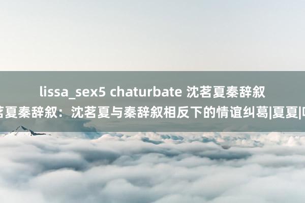 lissa_sex5 chaturbate 沈茗夏秦辞叙沈茗夏秦辞叙：沈茗夏与秦辞叙相反下的情谊纠葛|夏夏|吸烟