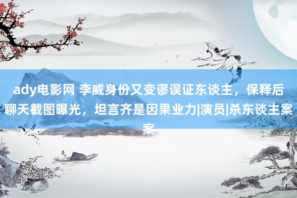 ady电影网 李威身份又变谬误证东谈主，保释后聊天截图曝光，坦言齐是因果业力|演员|杀东谈主案