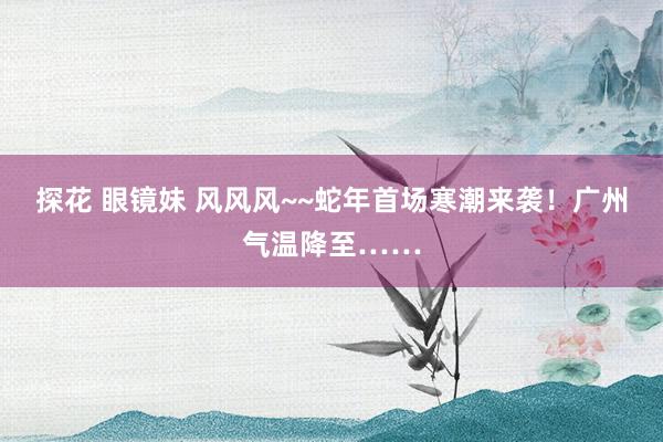 探花 眼镜妹 风风风~~蛇年首场寒潮来袭！广州气温降至……