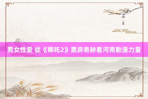 男女性爱 從《哪吒2》票房奇跡看河南動漫力量