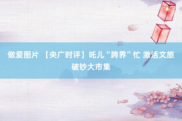 做爱图片 【央广时评】吒儿“跨界”忙 激活文旅破钞大市集