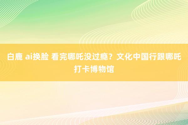 白鹿 ai换脸 看完哪吒没过瘾？文化中国行跟哪吒打卡博物馆