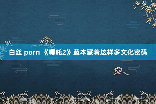 白丝 porn 《哪吒2》蓝本藏着这样多文化密码