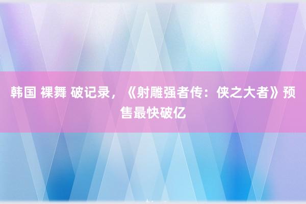 韩国 裸舞 破记录，《射雕强者传：侠之大者》预售最快破亿