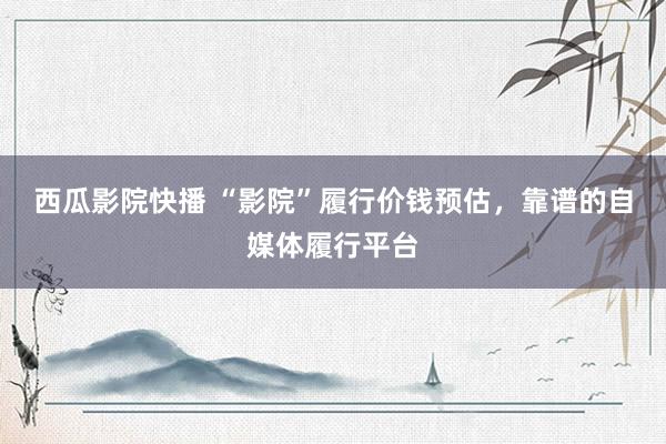 西瓜影院快播 “影院”履行价钱预估，靠谱的自媒体履行平台