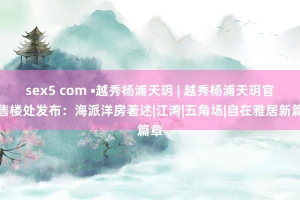 sex5 com •越秀杨浦天玥 | 越秀杨浦天玥官方售楼处发布：海派洋房著述|江湾|五角场|自在雅居新篇章