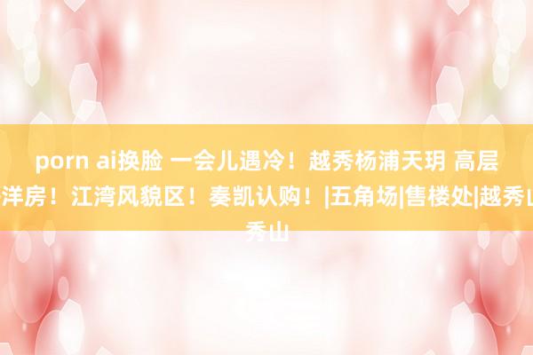 porn ai换脸 一会儿遇冷！越秀杨浦天玥 高层+洋房！江湾风貌区！奏凯认购！|五角场|售楼处|越秀山