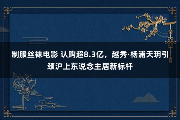 制服丝袜电影 认购超8.3亿，越秀·杨浦天玥引颈沪上东说念主居新标杆