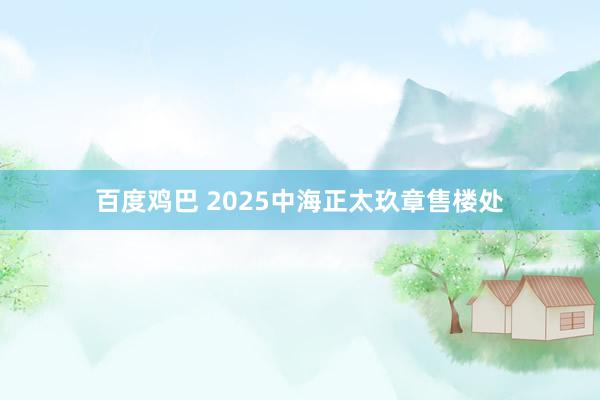 百度鸡巴 2025中海正太玖章售楼处