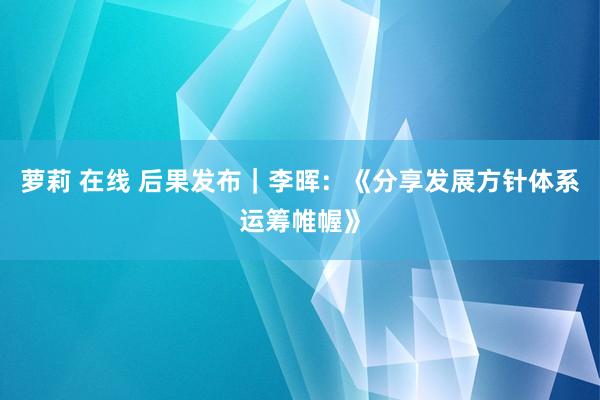 萝莉 在线 后果发布｜李晖：《分享发展方针体系运筹帷幄》