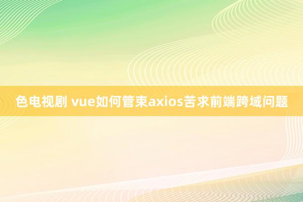 色电视剧 vue如何管束axios苦求前端跨域问题