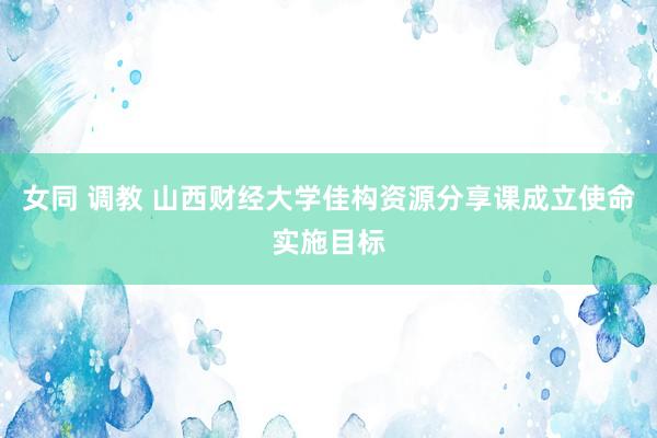 女同 调教 山西财经大学佳构资源分享课成立使命实施目标