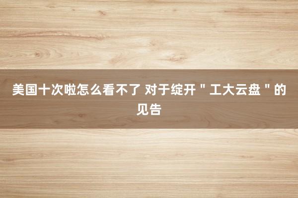 美国十次啦怎么看不了 对于绽开＂工大云盘＂的见告