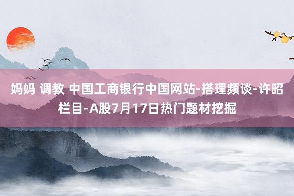 妈妈 调教 中国工商银行中国网站-搭理频谈-许昭栏目-A股7月17日热门题材挖掘