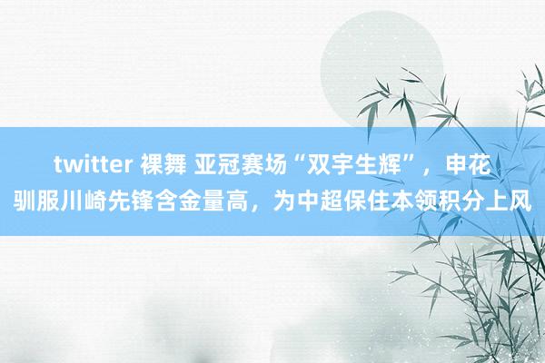 twitter 裸舞 亚冠赛场“双宇生辉”，申花驯服川崎先锋含金量高，为中超保住本领积分上风