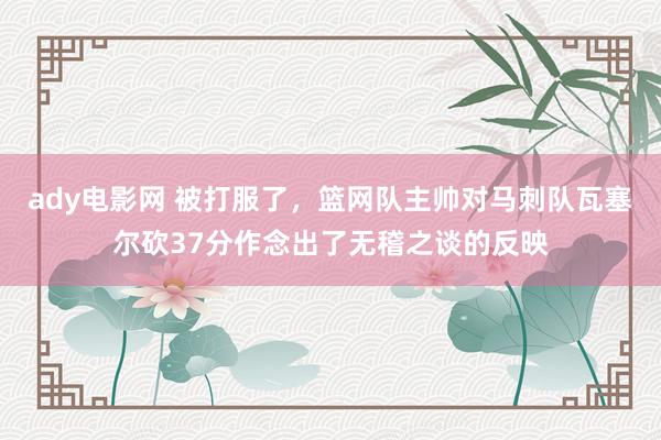 ady电影网 被打服了，篮网队主帅对马刺队瓦塞尔砍37分作念出了无稽之谈的反映
