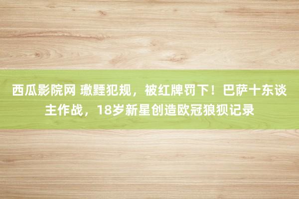 西瓜影院网 璷黫犯规，被红牌罚下！巴萨十东谈主作战，18岁新星创造欧冠狼狈记录