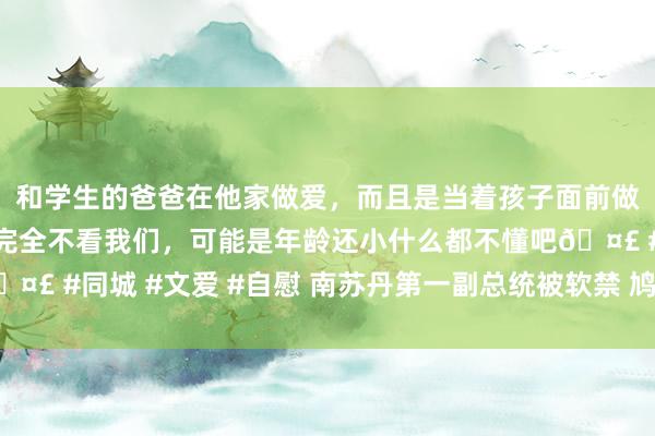 和学生的爸爸在他家做爱，而且是当着孩子面前做爱，太刺激了，孩子完全不看我们，可能是年龄还小什么都不懂吧🤣 #同城 #文爱 #自慰 南苏丹第一副总统被软禁 鸠集国发布蹙迫声明