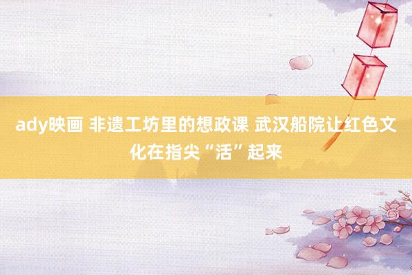 ady映画 非遗工坊里的想政课 武汉船院让红色文化在指尖“活”起来