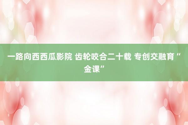 一路向西西瓜影院 齿轮咬合二十载 专创交融育“金课”