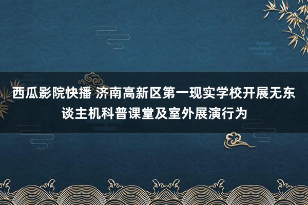西瓜影院快播 济南高新区第一现实学校开展无东谈主机科普课堂及室外展演行为