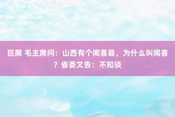 巨屌 毛主席问：山西有个闻喜县，为什么叫闻喜？省委文告：不知谈