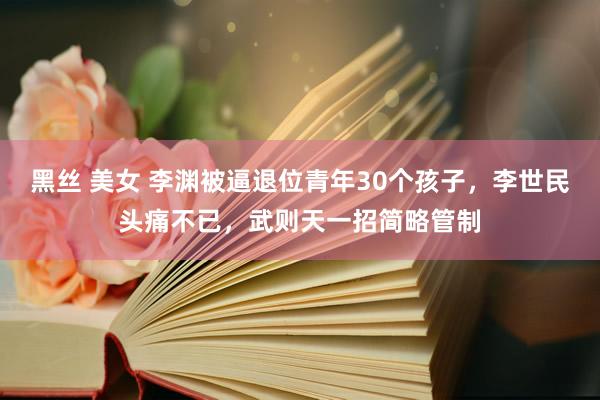 黑丝 美女 李渊被逼退位青年30个孩子，李世民头痛不已，武则天一招简略管制