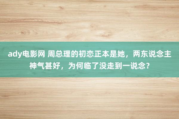 ady电影网 周总理的初恋正本是她，两东说念主神气甚好，为何临了没走到一说念？