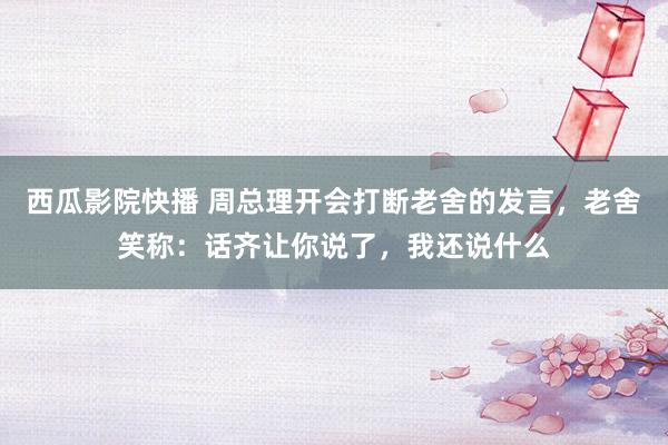 西瓜影院快播 周总理开会打断老舍的发言，老舍笑称：话齐让你说了，我还说什么