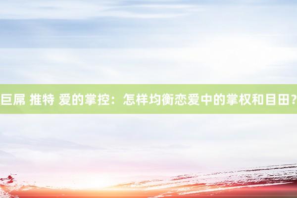 巨屌 推特 爱的掌控：怎样均衡恋爱中的掌权和目田？