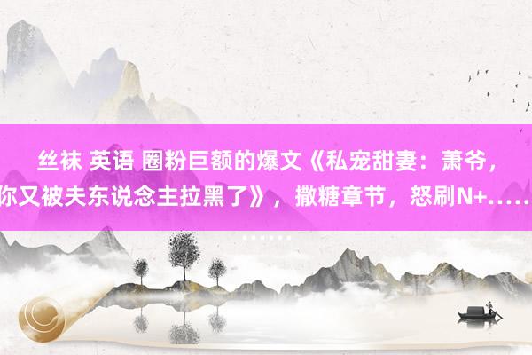 丝袜 英语 圈粉巨额的爆文《私宠甜妻：萧爷，你又被夫东说念主拉黑了》，撒糖章节，怒刷N+……