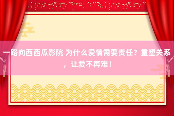 一路向西西瓜影院 为什么爱情需要责任？重塑关系，让爱不再难！