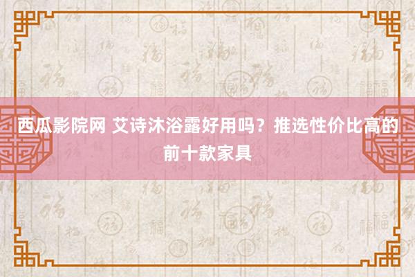 西瓜影院网 艾诗沐浴露好用吗？推选性价比高的前十款家具