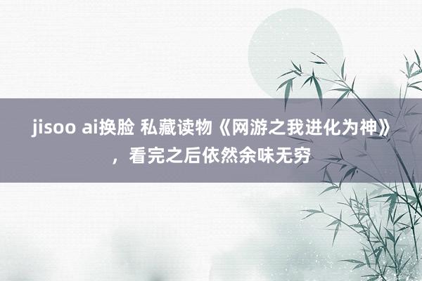 jisoo ai换脸 私藏读物《网游之我进化为神》，看完之后依然余味无穷