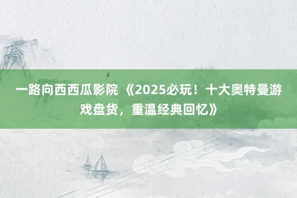 一路向西西瓜影院 《2025必玩！十大奥特曼游戏盘货，重温经典回忆》