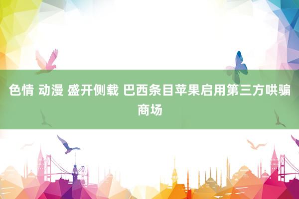 色情 动漫 盛开侧载 巴西条目苹果启用第三方哄骗商场