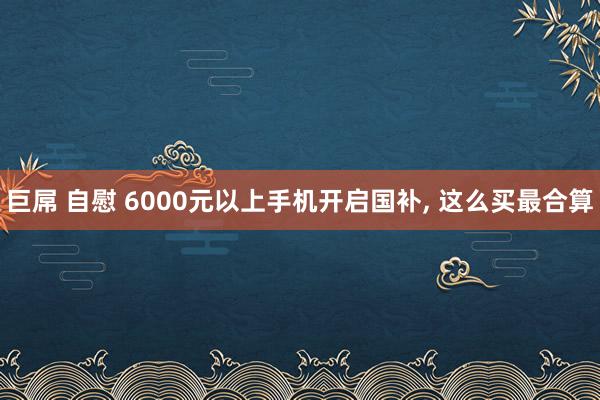 巨屌 自慰 6000元以上手机开启国补， 这么买最合算