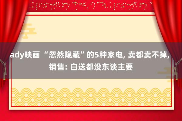 ady映画 “忽然隐藏”的5种家电， 卖都卖不掉， 销售: 白送都没东谈主要