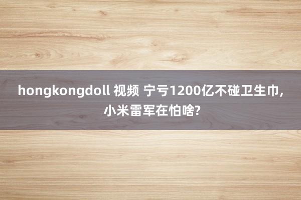 hongkongdoll 视频 宁亏1200亿不碰卫生巾， 小米雷军在怕啥?