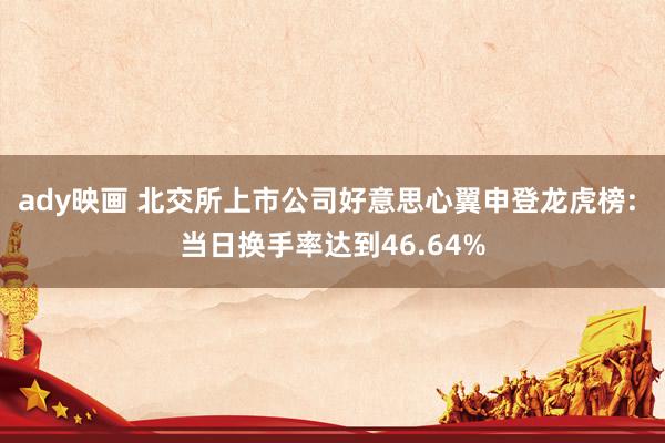 ady映画 北交所上市公司好意思心翼申登龙虎榜: 当日换手率达到46.64%