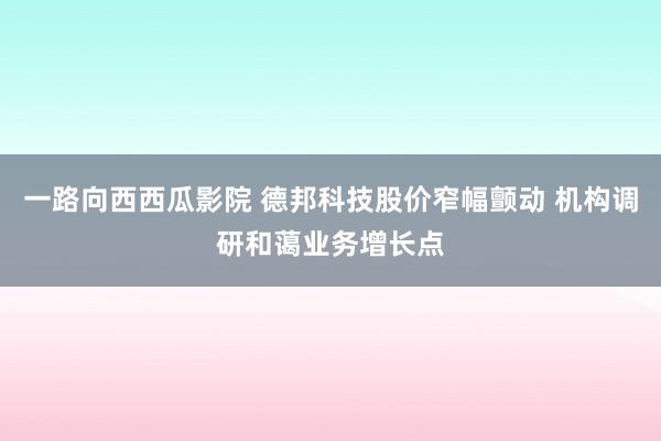 一路向西西瓜影院 德邦科技股价窄幅颤动 机构调研和蔼业务增长点
