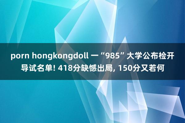 porn hongkongdoll 一“985”大学公布检开导试名单! 418分缺憾出局， 150分又若何
