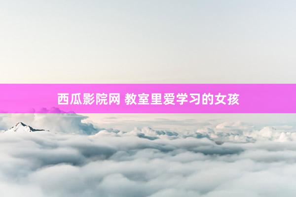 西瓜影院网 教室里爱学习的女孩