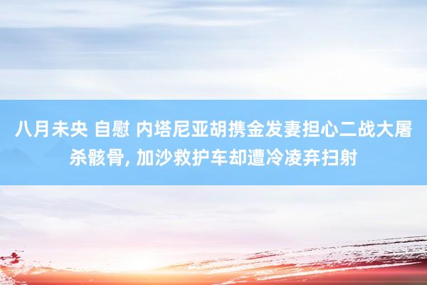 八月未央 自慰 内塔尼亚胡携金发妻担心二战大屠杀骸骨， 加沙救护车却遭冷凌弃扫射