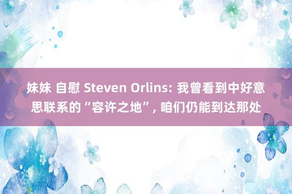 妹妹 自慰 Steven Orlins: 我曾看到中好意思联系的“容许之地”， 咱们仍能到达那处