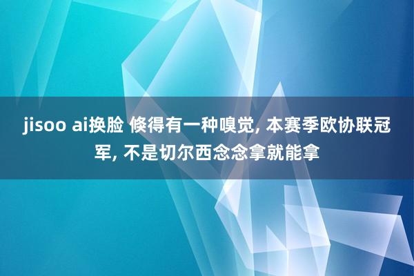 jisoo ai换脸 倏得有一种嗅觉， 本赛季欧协联冠军， 不是切尔西念念拿就能拿