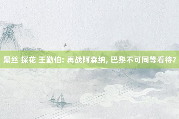 黑丝 探花 王勤伯: 再战阿森纳， 巴黎不可同等看待?